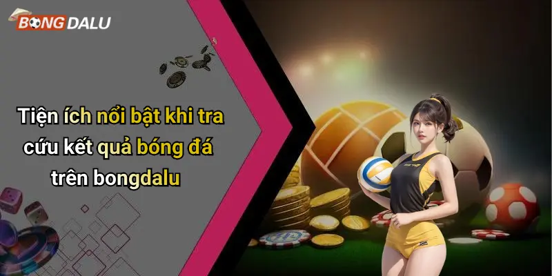 Tiện ích nổi bật khi tra cứu kết quả bóng đá trên bongdalu